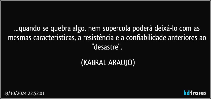 ...quando se quebra algo, nem supercola poderá deixá-lo com as mesmas características, a resistência e a confiabilidade anteriores ao "desastre". (KABRAL ARAUJO)