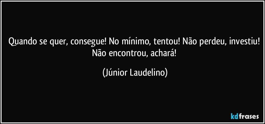 Quando se quer, consegue! No mínimo, tentou! Não perdeu, investiu! Não encontrou, achará! (Júnior Laudelino)