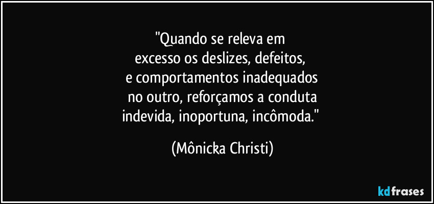 "Quando se releva em 
excesso os deslizes, defeitos, 
e comportamentos inadequados
no outro, reforçamos a conduta
indevida, inoportuna, incômoda." (Mônicka Christi)
