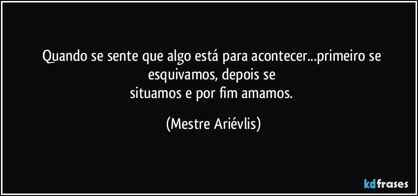 Quando se sente que algo está para acontecer...primeiro se esquivamos, depois se 
situamos e por fim amamos. (Mestre Ariévlis)