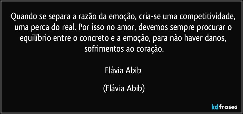 Quando se separa a razão da emoção, cria-se uma competitividade, uma perca do real. Por isso no amor, devemos sempre procurar o equilíbrio entre o concreto e a emoção, para não haver danos, sofrimentos ao coração.

Flávia Abib (Flávia Abib)