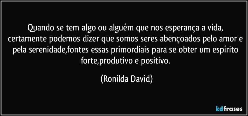 Quando se tem algo ou alguém que nos esperança a vida, certamente podemos dizer que somos seres abençoados pelo amor e pela serenidade,fontes essas primordiais para se obter um espírito forte,produtivo e positivo. (Ronilda David)