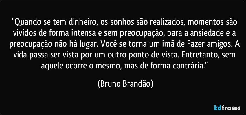 "Quando se tem dinheiro, os sonhos são realizados, momentos são vividos de forma intensa e sem preocupação, para a ansiedade e a preocupação não há lugar. Você se torna um imã de Fazer amigos. A vida passa ser vista por um outro ponto de vista. Entretanto, sem aquele ocorre o mesmo, mas de forma contrária." (Bruno Brandão)