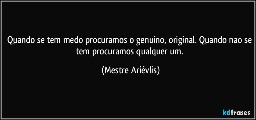 Quando se tem medo procuramos o genuino, original. Quando nao se tem procuramos qualquer um. (Mestre Ariévlis)