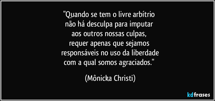 "Quando se tem o livre arbítrio 
não há desculpa para imputar 
aos outros nossas culpas, 
requer apenas que sejamos 
responsáveis no uso da liberdade
com a qual somos agraciados." (Mônicka Christi)