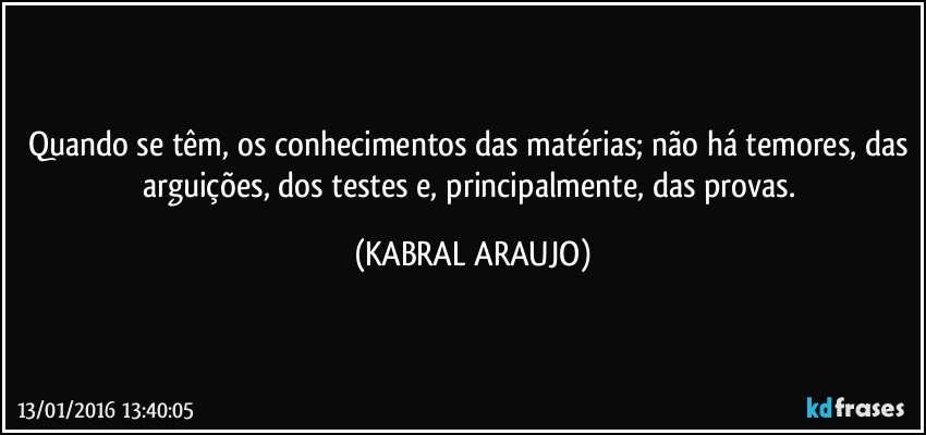 Quando se têm, os conhecimentos das matérias; não há temores, das arguições, dos testes e, principalmente, das provas. (KABRAL ARAUJO)