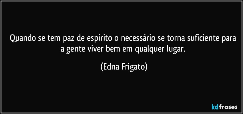 Quando se tem paz de espírito o necessário se torna suficiente para a gente viver bem em qualquer lugar. (Edna Frigato)