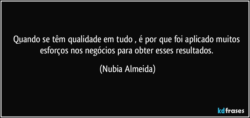 Quando se têm qualidade em tudo , é por que  foi aplicado muitos esforços nos negócios  para obter esses resultados. (Nubia Almeida)