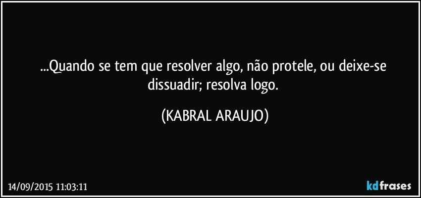 ...Quando se tem que resolver algo, não protele, ou deixe-se dissuadir; resolva logo. (KABRAL ARAUJO)