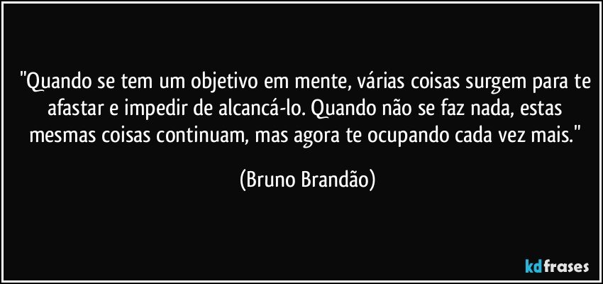 "Quando se tem um objetivo em mente, várias coisas surgem para te afastar e impedir de alcancá-lo. Quando não se faz nada, estas mesmas coisas continuam, mas agora te ocupando cada vez mais." (Bruno Brandão)