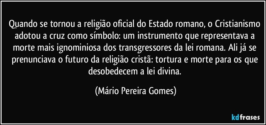 Quando se tornou a religião oficial do Estado romano, o Cristianismo adotou a cruz como símbolo: um instrumento que representava a morte mais ignominiosa dos transgressores da lei romana. Ali já se prenunciava o futuro da religião cristã: tortura e morte para os que desobedecem a lei divina. (Mário Pereira Gomes)