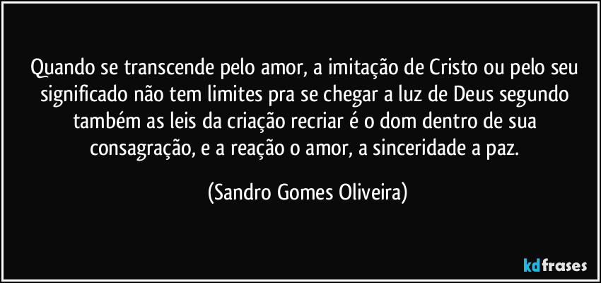 Quando se transcende pelo amor, a imitação de Cristo ou pelo seu significado não tem limites pra se chegar a luz de Deus segundo também as leis da criação recriar é o dom dentro de sua consagração, e a reação o amor, a sinceridade a paz. (Sandro Gomes Oliveira)