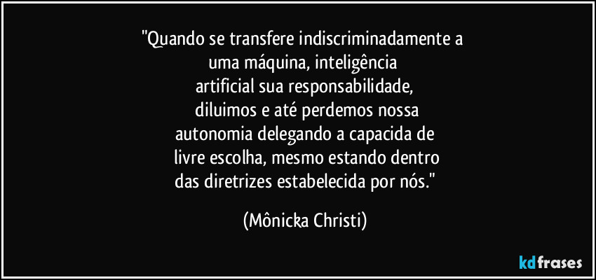 "Quando se transfere indiscriminadamente a
uma máquina, inteligência
artificial sua responsabilidade,
diluimos e até perdemos nossa
autonomia delegando a capacida de
livre escolha, mesmo estando dentro
das diretrizes estabelecida por nós." (Mônicka Christi)