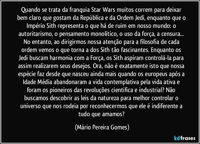 Quando se trata da franquia Star Wars muitos correm para deixar bem claro que gostam da República e da Ordem Jedi, enquanto que o Império Sith representa o que há de ruim em nosso mundo: o autoritarismo, o pensamento monolítico, o uso da força, a censura... No entanto, ao dirigirmos nossa atenção para a filosofia de cada ordem vemos o que torna a dos Sith tão fascinantes. Enquanto os Jedi buscam harmonia com a Força, os Sith aspiram controlá-la para assim realizarem seus desejos. Ora, não é exatamente isto que nossa espécie faz desde que nasceu ainda mais quando os europeus após a Idade Média abandonaram a vida contemplativa pela vida ativa e foram os pioneiros das revoluções científica e industrial? Não buscamos descobrir as leis da natureza para melhor controlar o universo que nos rodeia por reconhecermos que ele é indiferente a tudo que amamos? (Mário Pereira Gomes)