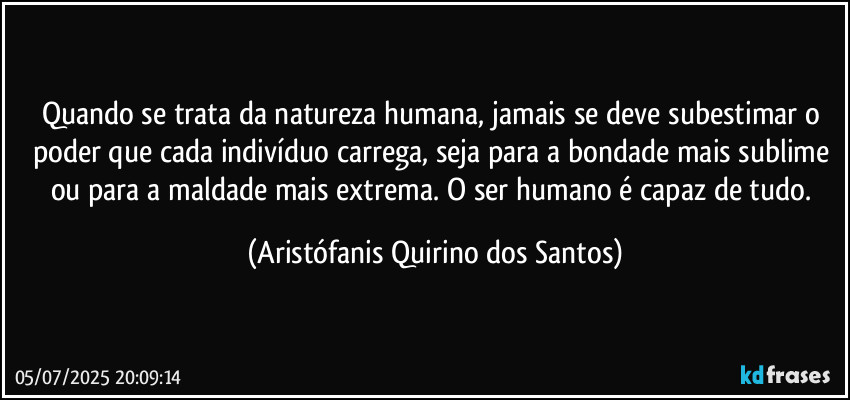 Quando se trata da natureza humana, jamais se deve subestimar o poder que cada indivíduo carrega, seja para a bondade mais sublime ou para a maldade mais extrema. O ser humano é capaz de tudo. (Aristófanis Quirino dos Santos)