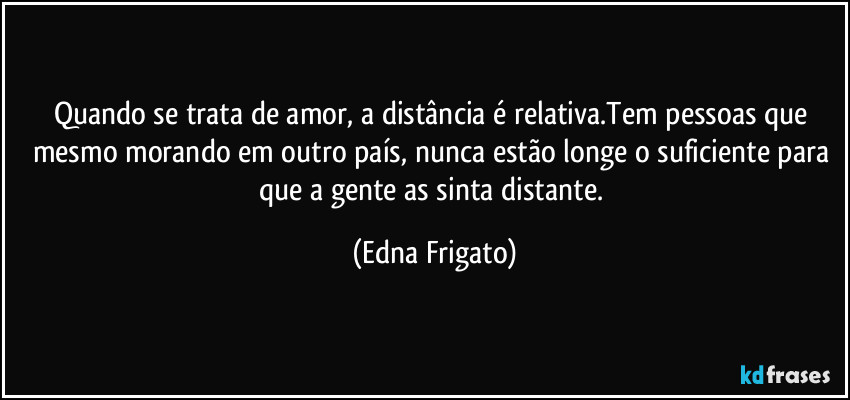 Quando se trata de amor, a distância é relativa.Tem pessoas que mesmo morando em outro país, nunca estão longe o suficiente para que a gente as sinta distante. (Edna Frigato)