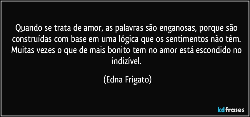 Quando se trata de amor, as palavras são enganosas, porque são construídas com base em uma lógica que os sentimentos não têm. Muitas vezes o que de mais bonito tem no amor está escondido no indizível. (Edna Frigato)