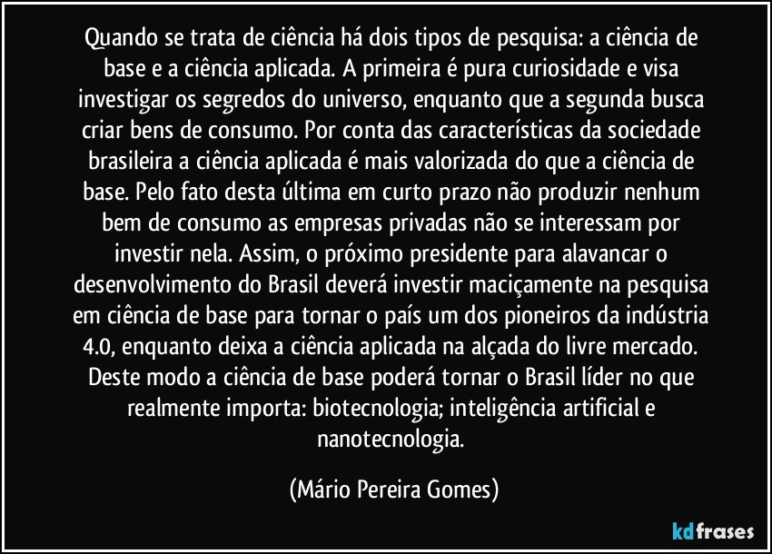 Quando se trata de ciência há dois tipos de pesquisa: a ciência de base e a ciência aplicada. A primeira é pura curiosidade e visa investigar os segredos do universo, enquanto que a segunda busca criar bens de consumo. Por conta das características da sociedade brasileira a ciência aplicada é mais valorizada do que a ciência de base. Pelo fato desta última em curto prazo não produzir nenhum bem de consumo as empresas privadas não se interessam por investir nela. Assim, o próximo presidente para alavancar o desenvolvimento do Brasil deverá investir maciçamente na pesquisa em ciência de base para tornar o país um dos pioneiros da indústria 4.0, enquanto deixa a ciência aplicada na alçada do livre mercado. Deste modo a ciência de base poderá tornar o Brasil líder no que realmente importa: biotecnologia; inteligência artificial e nanotecnologia. (Mário Pereira Gomes)