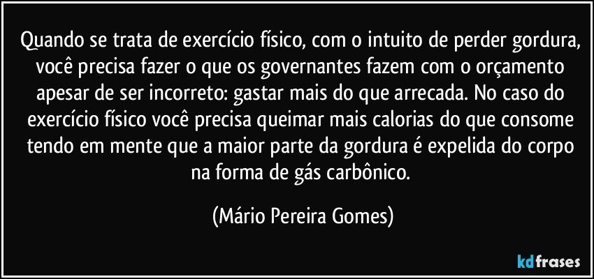 Quando se trata de exercício físico, com o intuito de perder gordura, você precisa fazer o que os governantes fazem com o orçamento apesar de ser incorreto: gastar mais do que arrecada. No caso do exercício físico você precisa queimar mais calorias do que consome tendo em mente que a maior parte da gordura é expelida do corpo na forma de gás carbônico. (Mário Pereira Gomes)