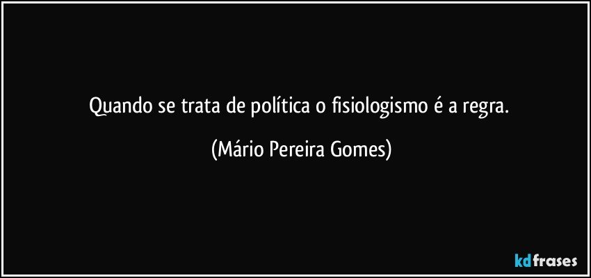 Quando se trata de política o fisiologismo é a regra. (Mário Pereira Gomes)