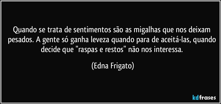 Quando se trata de sentimentos são as migalhas que nos deixam pesados. A gente só ganha leveza quando para de aceitá-las, quando decide que "raspas e restos" não nos interessa. (Edna Frigato)