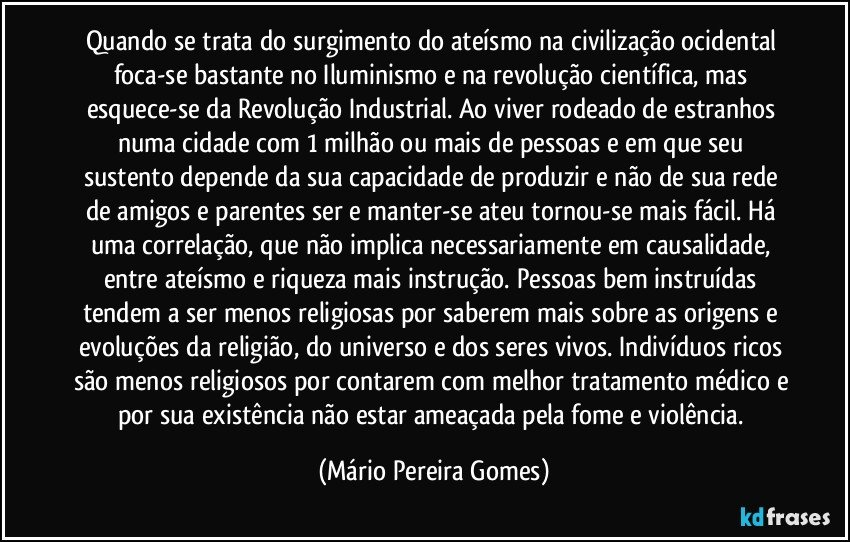 Quando se trata do surgimento do ateísmo na civilização ocidental foca-se bastante no Iluminismo e na revolução científica, mas esquece-se da Revolução Industrial. Ao viver rodeado de estranhos numa cidade com 1 milhão ou mais de pessoas e em que seu sustento depende da sua capacidade de produzir e não de sua rede de amigos e parentes ser e manter-se ateu tornou-se mais fácil. Há uma correlação, que não implica necessariamente em causalidade, entre ateísmo e riqueza mais instrução. Pessoas bem instruídas tendem a ser menos religiosas por saberem mais sobre as origens e evoluções da religião, do universo e dos seres vivos. Indivíduos ricos são menos religiosos por contarem com melhor tratamento médico e por sua existência não estar ameaçada pela fome e violência. (Mário Pereira Gomes)