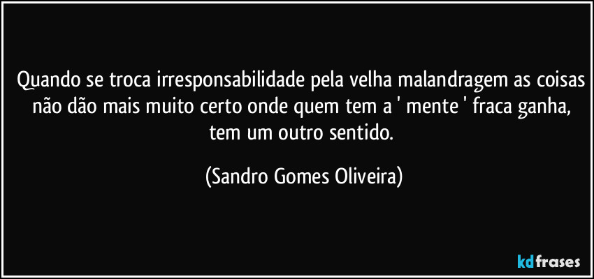 Quando se troca irresponsabilidade pela velha malandragem as coisas não dão mais muito certo onde quem tem a ' mente ' fraca ganha, tem um outro sentido. (Sandro Gomes Oliveira)