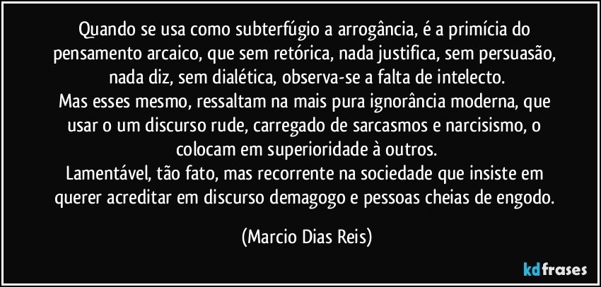 Quando se usa como subterfúgio a arrogância, é a primícia do pensamento arcaico, que sem retórica, nada justifica, sem persuasão, nada diz, sem dialética, observa-se a falta de intelecto.
Mas esses mesmo, ressaltam na mais pura ignorância moderna, que usar o um discurso rude, carregado de sarcasmos e narcisismo, o colocam em superioridade à outros.
Lamentável, tão fato, mas recorrente na sociedade que insiste em querer acreditar em discurso demagogo e  pessoas cheias de engodo. (Marcio Dias Reis)