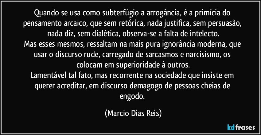 Quando se usa como subterfúgio a arrogância, é a primícia do pensamento arcaico, que sem retórica, nada justifica, sem persuasão, nada diz, sem dialética, observa-se a falta de intelecto.
Mas esses mesmos, ressaltam na mais pura ignorância moderna, que usar o discurso rude, carregado de sarcasmos e narcisismo, os colocam em superioridade à outros.
Lamentável tal fato, mas recorrente na sociedade que insiste em querer acreditar, em discurso demagogo de pessoas cheias de engodo. (Marcio Dias Reis)