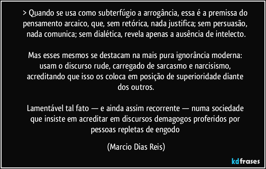 > Quando se usa como subterfúgio a arrogância, essa é a premissa do pensamento arcaico, que, sem retórica, nada justifica; sem persuasão, nada comunica; sem dialética, revela apenas a ausência de intelecto.

Mas esses mesmos se destacam na mais pura ignorância moderna: usam o discurso rude, carregado de sarcasmo e narcisismo, acreditando que isso os coloca em posição de superioridade diante dos outros.

Lamentável tal fato — e ainda assim recorrente — numa sociedade que insiste em acreditar em discursos demagogos proferidos por pessoas repletas de engodo (Marcio Dias Reis)
