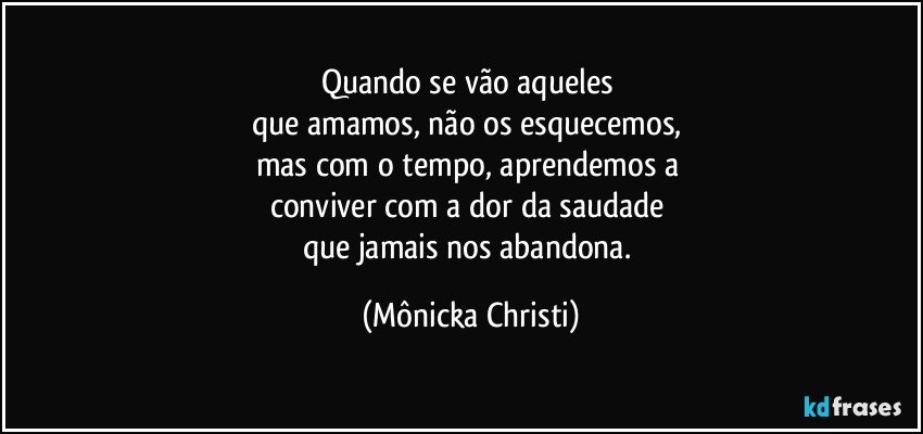 Quando se vão aqueles 
que amamos, não os esquecemos, 
mas com o tempo, aprendemos a 
conviver com a dor da saudade 
que jamais nos abandona. (Mônicka Christi)