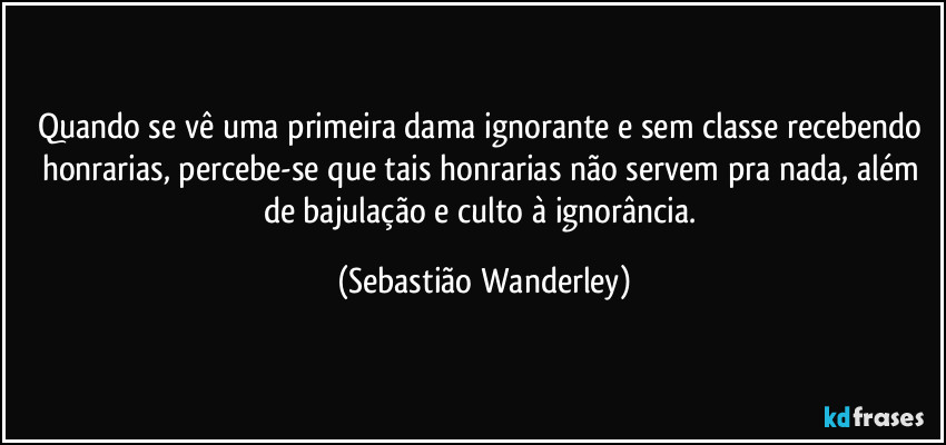 Quando se vê uma primeira dama ignorante e sem classe recebendo honrarias, percebe-se que tais honrarias não servem pra nada, além de bajulação e culto à ignorância. (Sebastião Wanderley)