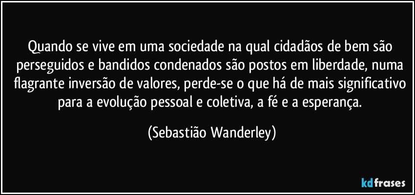 Quando se vive em uma sociedade na qual cidadãos de bem são perseguidos e bandidos condenados são postos em liberdade, numa flagrante inversão de valores, perde-se o que há de mais significativo para a evolução pessoal e coletiva, a fé e a esperança. (Sebastião Wanderley)