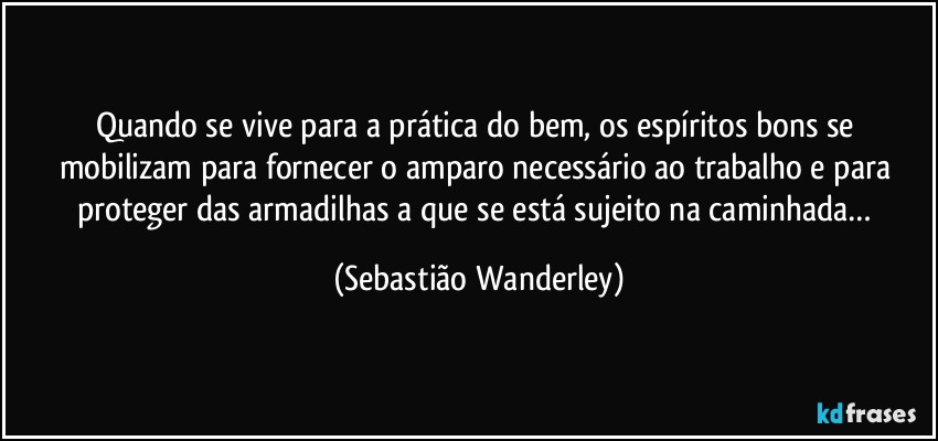 Quando se vive para a prática do bem, os espíritos bons se mobilizam para fornecer o amparo necessário ao trabalho e para proteger das armadilhas a que se está sujeito na caminhada… (Sebastião Wanderley)