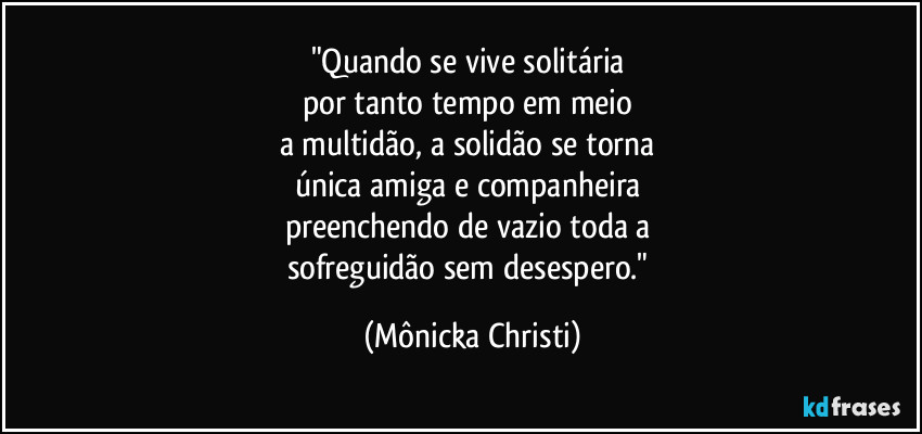 "Quando se vive solitária 
por tanto tempo em meio 
a multidão, a solidão se torna 
única amiga e companheira 
preenchendo de vazio toda a 
sofreguidão sem desespero." (Mônicka Christi)