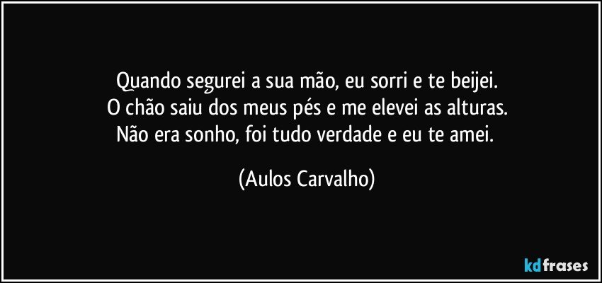 Quando segurei a sua mão, eu sorri e te beijei.
O chão saiu dos meus pés e me elevei as alturas.
Não era sonho, foi tudo verdade e eu te amei. (Aulos Carvalho)