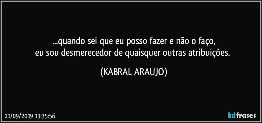 ...quando sei que eu posso fazer e não o faço,
eu sou desmerecedor de quaisquer outras atribuições. (KABRAL ARAUJO)