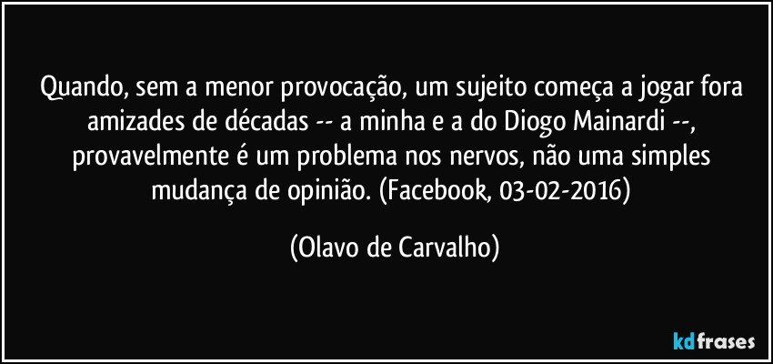 Quando, sem a menor provocação, um sujeito começa a jogar fora amizades de décadas -- a minha e a do Diogo Mainardi --, provavelmente é um problema nos nervos, não uma simples mudança de opinião. (Facebook, 03-02-2016) (Olavo de Carvalho)