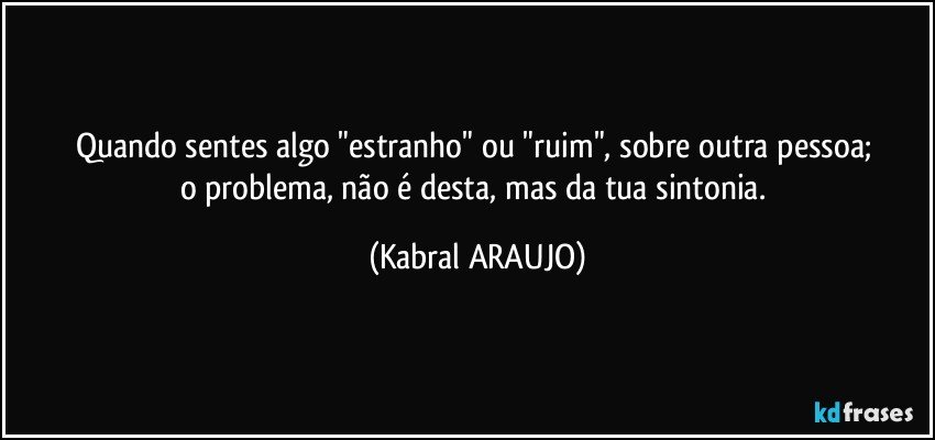 Quando sentes algo "estranho" ou "ruim", sobre outra pessoa; 
o problema, não é desta, mas da tua sintonia. (KABRAL ARAUJO)