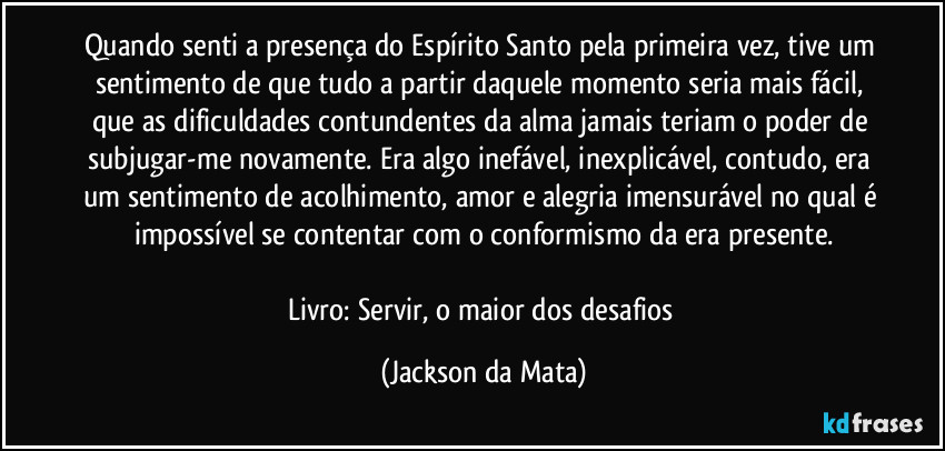 Quando senti a presença do Espírito Santo pela primeira vez, tive um sentimento de que tudo a partir daquele momento seria mais fácil, que as dificuldades contundentes da alma jamais teriam o poder de subjugar-me novamente. Era algo inefável, inexplicável, contudo, era um sentimento de acolhimento, amor e alegria imensurável no qual é impossível se contentar com o conformismo da era presente.

Livro: Servir, o maior dos desafios (Jackson da Mata)