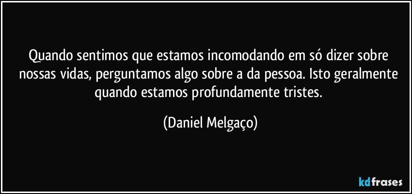 Quando sentimos que estamos incomodando em só dizer sobre nossas vidas, perguntamos algo sobre a da pessoa. Isto geralmente quando estamos profundamente tristes. (Daniel Melgaço)