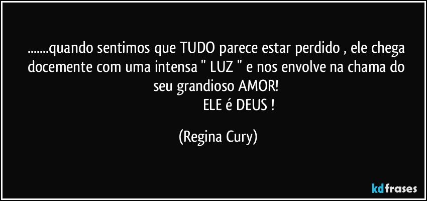 ...quando sentimos que TUDO parece estar perdido ,   ele chega  docemente  com uma   intensa "  LUZ " e nos envolve na chama do seu grandioso   AMOR! 
                                              ELE é DEUS ! (Regina Cury)