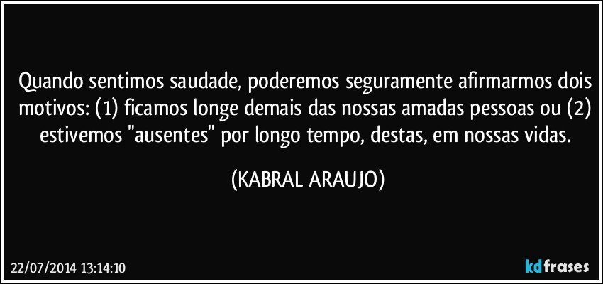 Quando sentimos saudade, poderemos seguramente afirmarmos dois motivos: (1) ficamos longe demais das nossas amadas pessoas ou (2) estivemos "ausentes" por longo tempo, destas, em nossas vidas. (KABRAL ARAUJO)