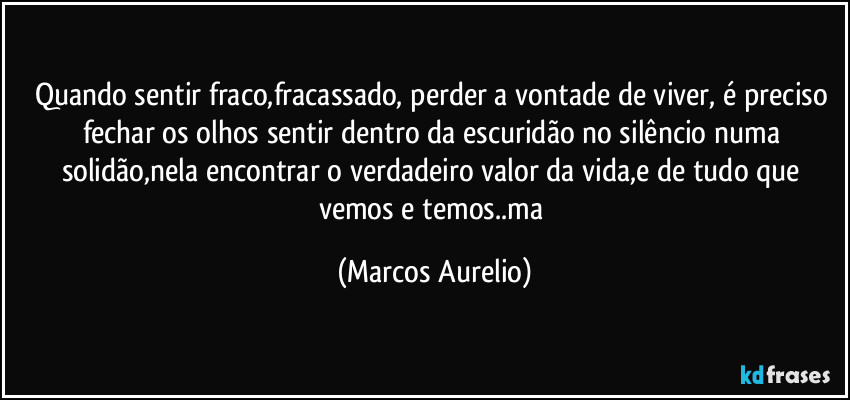 Quando sentir fraco,fracassado, perder a vontade de viver, é preciso fechar os olhos sentir dentro da escuridão no silêncio numa solidão,nela encontrar o verdadeiro valor da vida,e de tudo que vemos e temos..ma (Marcos Aurelio)