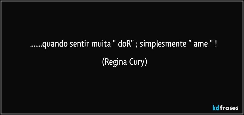 ...quando  sentir muita  " doR"  ;   simplesmente "  ame " ! (Regina Cury)