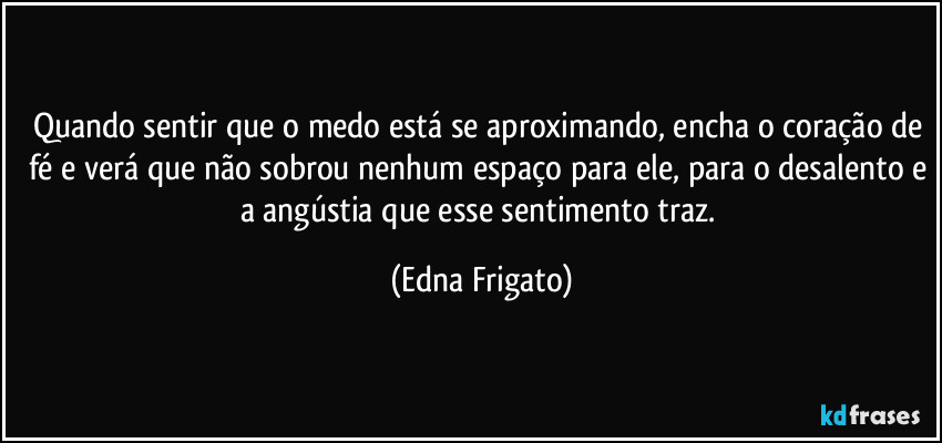 Quando sentir que o medo está se aproximando, encha o coração de fé e verá que não sobrou nenhum espaço para ele, para o desalento e a angústia que esse sentimento traz. (Edna Frigato)