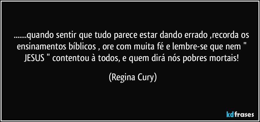 ...quando sentir que tudo parece estar  dando errado ,recorda os ensinamentos bíblicos , ore com muita fé e   lembre-se que nem " JESUS " contentou à todos,  e quem dirá nós pobres mortais! (Regina Cury)