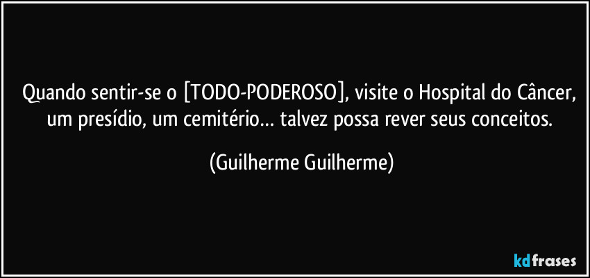 Quando sentir-se o [TODO-PODEROSO], visite o Hospital do Câncer, um presídio, um cemitério… talvez possa rever seus conceitos. (Guilherme Guilherme)