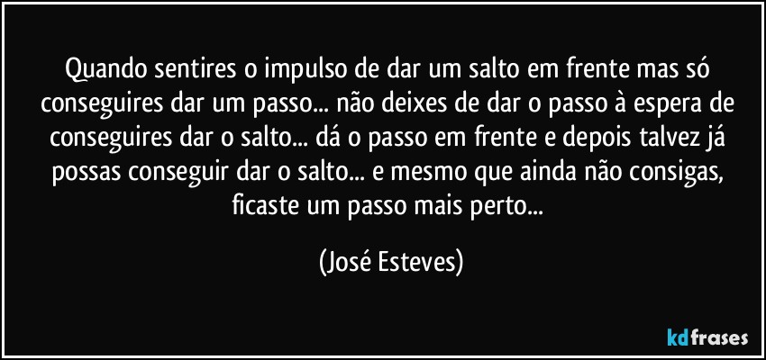 Quando sentires o impulso de dar um salto em frente mas só conseguires dar um passo... não deixes de dar o passo à espera de conseguires dar o salto... dá o passo em frente e depois talvez já possas conseguir dar o salto... e mesmo que ainda não consigas, ficaste um passo mais perto... (José Esteves)