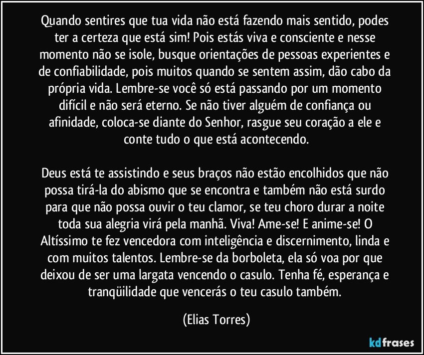 Quando sentires que tua vida não está fazendo mais sentido, podes ter a certeza que está sim! Pois estás viva e consciente e nesse momento não se isole, busque orientações de pessoas experientes e de confiabilidade, pois muitos quando se sentem assim, dão cabo da própria vida. Lembre-se você só está passando por um momento difícil e não será eterno. Se não tiver alguém de confiança ou afinidade, coloca-se diante do Senhor, rasgue seu coração a ele e conte tudo o que está acontecendo.

Deus está te assistindo e seus braços não estão encolhidos que não possa tirá-la do abismo que se encontra e também não está surdo para que não possa ouvir o teu clamor, se teu choro durar a noite toda sua alegria virá pela manhã. Viva! Ame-se! E anime-se! O Altíssimo te fez vencedora com inteligência e discernimento, linda e com muitos talentos. Lembre-se da borboleta, ela só voa por que deixou de ser uma largata vencendo o casulo. Tenha fé, esperança e tranqüilidade que vencerás o teu casulo também. (Elias Torres)